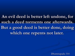 An evil deed is better left undone, forAn evil deed is better left undone, for
such a deed torments one afterwards.such a deed torments one afterwards.
But a good deed is better done, doingBut a good deed is better done, doing
which one repents not later.which one repents not later.
Dhammapada: 314Dhammapada: 314
 