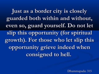 Just as a border city is closelyJust as a border city is closely
guarded both within and without,guarded both within and without,
even so, guard yourself. Do not leteven so, guard yourself. Do not let
slip this opportunity (for spiritualslip this opportunity (for spiritual
growth). For those who let slip thisgrowth). For those who let slip this
opportunity grieve indeed whenopportunity grieve indeed when
consigned to hell.consigned to hell.
Dhammapada: 315Dhammapada: 315
 