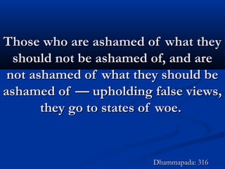 Those who are ashamed of what theyThose who are ashamed of what they
should not be ashamed of, and areshould not be ashamed of, and are
not ashamed of what they should benot ashamed of what they should be
ashamed of — upholding false views,ashamed of — upholding false views,
they go to states of woe.they go to states of woe.
Dhammapada: 316Dhammapada: 316
 