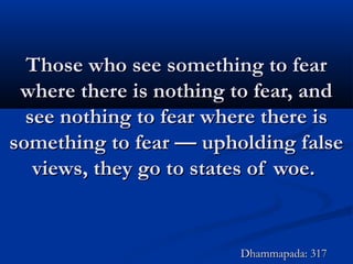 Those who see something to fearThose who see something to fear
where there is nothing to fear, andwhere there is nothing to fear, and
see nothing to fear where there issee nothing to fear where there is
something to fear — upholding falsesomething to fear — upholding false
views, they go to states of woe.views, they go to states of woe.
Dhammapada: 317Dhammapada: 317
 