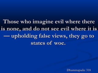 Those who imagine evil where thereThose who imagine evil where there
is none, and do not see evil where it isis none, and do not see evil where it is
— upholding false views, they go to— upholding false views, they go to
states of woe.states of woe.
Dhammapada: 318Dhammapada: 318
 