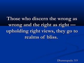 Those who discern the wrong asThose who discern the wrong as
wrong and the right as right —wrong and the right as right —
upholding right views, they go toupholding right views, they go to
realms of bliss.realms of bliss.
Dhammapada: 319Dhammapada: 319
 
