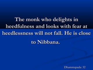 The monk who delights inThe monk who delights in
heedfulness and looks with fear atheedfulness and looks with fear at
heedlessness will not fall. He is closeheedlessness will not fall. He is close
to Nibbana.to Nibbana.
Dhammapada: 32Dhammapada: 32
 