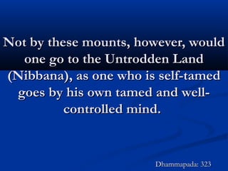 Not by these mounts, however, wouldNot by these mounts, however, would
one go to the Untrodden Landone go to the Untrodden Land
(Nibbana), as one who is self-tamed(Nibbana), as one who is self-tamed
goes by his own tamed and well-goes by his own tamed and well-
controlled mind.controlled mind.
Dhammapada: 323Dhammapada: 323
 