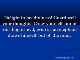 Delight in heedfulness! Guard wellDelight in heedfulness! Guard well
your thoughts! Draw yourself out ofyour thoughts! Draw yourself out of
this bog of evil, even as an elephantthis bog of evil, even as an elephant
draws himself out of the mud.draws himself out of the mud.
Dhammapada: 327Dhammapada: 327
 