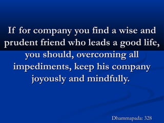 If for company you find a wise andIf for company you find a wise and
prudent friend who leads a good life,prudent friend who leads a good life,
you should, overcoming allyou should, overcoming all
impediments, keep his companyimpediments, keep his company
joyously and mindfully.joyously and mindfully.
Dhammapada: 328Dhammapada: 328
 