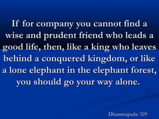 If for company you cannot find aIf for company you cannot find a
wise and prudent friend who leads awise and prudent friend who leads a
good life, then, like a king who leavesgood life, then, like a king who leaves
behind a conquered kingdom, or likebehind a conquered kingdom, or like
a lone elephant in the elephant forest,a lone elephant in the elephant forest,
you should go your way alone.you should go your way alone.
Dhammapada: 329Dhammapada: 329
 