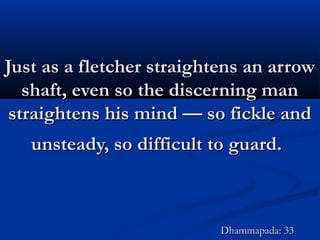 Just as a fletcher straightens an arrowJust as a fletcher straightens an arrow
shaft, even so the discerning manshaft, even so the discerning man
straightens his mind — so fickle andstraightens his mind — so fickle and
unsteady, so difficult to guard.unsteady, so difficult to guard.
Dhammapada: 33Dhammapada: 33
 