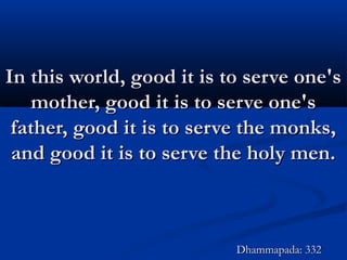 In this world, good it is to serve one'sIn this world, good it is to serve one's
mother, good it is to serve one'smother, good it is to serve one's
father, good it is to serve the monks,father, good it is to serve the monks,
and good it is to serve the holy men.and good it is to serve the holy men.
Dhammapada: 332Dhammapada: 332
 