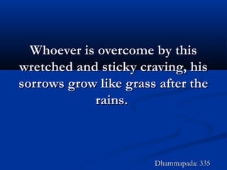 Whoever is overcome by thisWhoever is overcome by this
wretched and sticky craving, hiswretched and sticky craving, his
sorrows grow like grass after thesorrows grow like grass after the
rains.rains.
Dhammapada: 335Dhammapada: 335
 