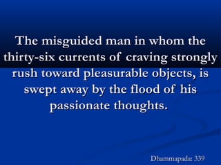 The misguided man in whom theThe misguided man in whom the
thirty-six currents of craving stronglythirty-six currents of craving strongly
rush toward pleasurable objects, isrush toward pleasurable objects, is
swept away by the flood of hisswept away by the flood of his
passionate thoughts.passionate thoughts.
Dhammapada: 339Dhammapada: 339
 