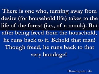 There is one who, turning away fromThere is one who, turning away from
desire (for household life) takes to thedesire (for household life) takes to the
life of the forest (i.e., of a monk). Butlife of the forest (i.e., of a monk). But
after being freed from the household,after being freed from the household,
he runs back to it. Behold that man!he runs back to it. Behold that man!
Though freed, he runs back to thatThough freed, he runs back to that
very bondage!very bondage!
Dhammapada: 344Dhammapada: 344
 