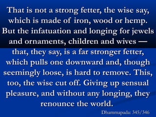 That is not a strong fetter, the wise say,That is not a strong fetter, the wise say,
which is made of iron, wood or hemp.which is made of iron, wood or hemp.
But the infatuation and longing for jewelsBut the infatuation and longing for jewels
and ornaments, children and wives —and ornaments, children and wives —
that, they say, is a far stronger fetter,that, they say, is a far stronger fetter,
which pulls one downward and, thoughwhich pulls one downward and, though
seemingly loose, is hard to remove. This,seemingly loose, is hard to remove. This,
too, the wise cut off. Giving up sensualtoo, the wise cut off. Giving up sensual
pleasure, and without any longing, theypleasure, and without any longing, they
renounce the world.renounce the world.
Dhammapada: 345/346Dhammapada: 345/346
 