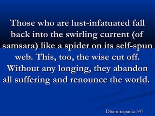 Those who are lust-infatuated fallThose who are lust-infatuated fall
back into the swirling current (ofback into the swirling current (of
samsara) like a spider on its self-spunsamsara) like a spider on its self-spun
web. This, too, the wise cut off.web. This, too, the wise cut off.
Without any longing, they abandonWithout any longing, they abandon
all suffering and renounce the world.all suffering and renounce the world.
Dhammapada: 347Dhammapada: 347
 