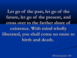 Let go of the past, let go of theLet go of the past, let go of the
future, let go of the present, andfuture, let go of the present, and
cross over to the farther shore ofcross over to the farther shore of
existence. With mind whollyexistence. With mind wholly
liberated, you shall come no more toliberated, you shall come no more to
birth and death.birth and death.
Dhammapada: 348Dhammapada: 348
 