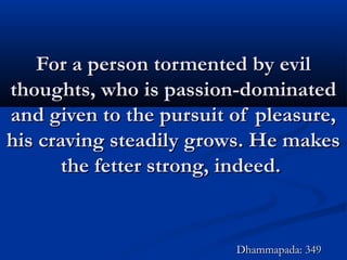 For a person tormented by evilFor a person tormented by evil
thoughts, who is passion-dominatedthoughts, who is passion-dominated
and given to the pursuit of pleasure,and given to the pursuit of pleasure,
his craving steadily grows. He makeshis craving steadily grows. He makes
the fetter strong, indeed.the fetter strong, indeed.
Dhammapada: 349Dhammapada: 349
 