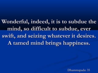 Wonderful, indeed, it is to subdue theWonderful, indeed, it is to subdue the
mind, so difficult to subdue, evermind, so difficult to subdue, ever
swift, and seizing whatever it desires.swift, and seizing whatever it desires.
A tamed mind brings happiness.A tamed mind brings happiness.
Dhammapada: 35Dhammapada: 35
 