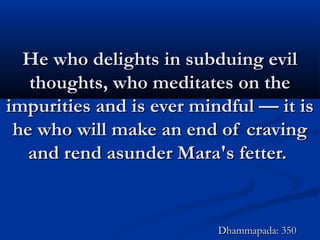 He who delights in subduing evilHe who delights in subduing evil
thoughts, who meditates on thethoughts, who meditates on the
impurities and is ever mindful — it isimpurities and is ever mindful — it is
he who will make an end of cravinghe who will make an end of craving
and rend asunder Mara's fetter.and rend asunder Mara's fetter.
Dhammapada: 350Dhammapada: 350
 