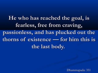 He who has reached the goal, isHe who has reached the goal, is
fearless, free from craving,fearless, free from craving,
passionless, and has plucked out thepassionless, and has plucked out the
thorns of existence — for him this isthorns of existence — for him this is
the last body.the last body.
Dhammapada: 351Dhammapada: 351
 