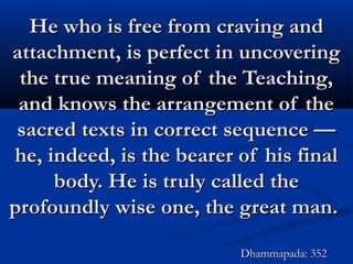 He who is free from craving andHe who is free from craving and
attachment, is perfect in uncoveringattachment, is perfect in uncovering
the true meaning of the Teaching,the true meaning of the Teaching,
and knows the arrangement of theand knows the arrangement of the
sacred texts in correct sequence —sacred texts in correct sequence —
he, indeed, is the bearer of his finalhe, indeed, is the bearer of his final
body. He is truly called thebody. He is truly called the
profoundly wise one, the great man.profoundly wise one, the great man.
Dhammapada: 352Dhammapada: 352
 