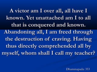 A victor am I over all, all have IA victor am I over all, all have I
known. Yet unattached am I to allknown. Yet unattached am I to all
that is conquered and known.that is conquered and known.
Abandoning all, I am freed throughAbandoning all, I am freed through
the destruction of craving. Havingthe destruction of craving. Having
thus directly comprehended all bythus directly comprehended all by
myself, whom shall I call my teacher?myself, whom shall I call my teacher?
Dhammapada: 353Dhammapada: 353
 