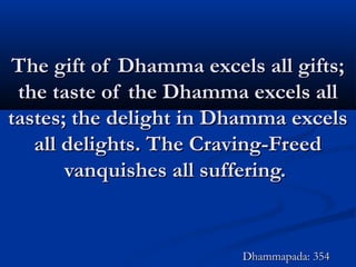 The gift of Dhamma excels all gifts;The gift of Dhamma excels all gifts;
the taste of the Dhamma excels allthe taste of the Dhamma excels all
tastes; the delight in Dhamma excelstastes; the delight in Dhamma excels
all delights. The Craving-Freedall delights. The Craving-Freed
vanquishes all suffering.vanquishes all suffering.
Dhammapada: 354Dhammapada: 354
 