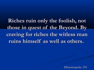 Riches ruin only the foolish, notRiches ruin only the foolish, not
those in quest of the Beyond. Bythose in quest of the Beyond. By
craving for riches the witless mancraving for riches the witless man
ruins himself as well as others.ruins himself as well as others.
Dhammapada: 355Dhammapada: 355
 