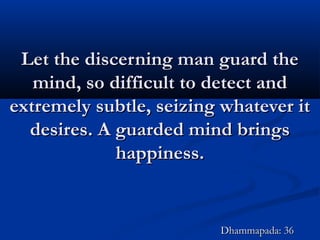 Let the discerning man guard theLet the discerning man guard the
mind, so difficult to detect andmind, so difficult to detect and
extremely subtle, seizing whatever itextremely subtle, seizing whatever it
desires. A guarded mind bringsdesires. A guarded mind brings
happiness.happiness.
Dhammapada: 36Dhammapada: 36
 