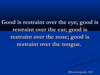 Good is restraint over the eye; good isGood is restraint over the eye; good is
restraint over the ear; good isrestraint over the ear; good is
restraint over the nose; good isrestraint over the nose; good is
restraint over the tongue.restraint over the tongue.
Dhammapada: 360Dhammapada: 360
 
