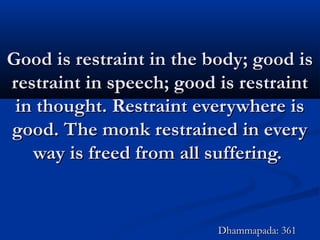 Good is restraint in the body; good isGood is restraint in the body; good is
restraint in speech; good is restraintrestraint in speech; good is restraint
in thought. Restraint everywhere isin thought. Restraint everywhere is
good. The monk restrained in everygood. The monk restrained in every
way is freed from all suffering.way is freed from all suffering.
Dhammapada: 361Dhammapada: 361
 