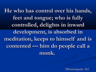 He who has control over his hands,He who has control over his hands,
feet and tongue; who is fullyfeet and tongue; who is fully
controlled, delights in inwardcontrolled, delights in inward
development, is absorbed indevelopment, is absorbed in
meditation, keeps to himself and ismeditation, keeps to himself and is
contented — him do people call acontented — him do people call a
monk.monk.
Dhammapada: 362Dhammapada: 362
 
