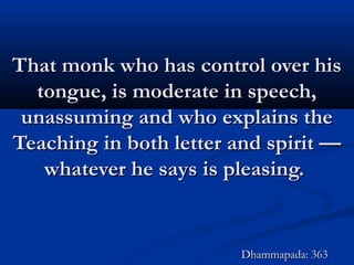 That monk who has control over hisThat monk who has control over his
tongue, is moderate in speech,tongue, is moderate in speech,
unassuming and who explains theunassuming and who explains the
Teaching in both letter and spirit —Teaching in both letter and spirit —
whatever he says is pleasing.whatever he says is pleasing.
Dhammapada: 363Dhammapada: 363
 