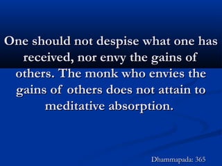 One should not despise what one hasOne should not despise what one has
received, nor envy the gains ofreceived, nor envy the gains of
others. The monk who envies theothers. The monk who envies the
gains of others does not attain togains of others does not attain to
meditative absorption.meditative absorption.
Dhammapada: 365Dhammapada: 365
 