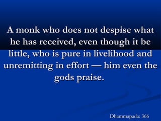 A monk who does not despise whatA monk who does not despise what
he has received, even though it behe has received, even though it be
little, who is pure in livelihood andlittle, who is pure in livelihood and
unremitting in effort — him even theunremitting in effort — him even the
gods praise.gods praise.
Dhammapada: 366Dhammapada: 366
 