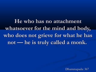 He who has no attachmentHe who has no attachment
whatsoever for the mind and body,whatsoever for the mind and body,
who does not grieve for what he haswho does not grieve for what he has
not — he is truly called a monk.not — he is truly called a monk.
Dhammapada: 367Dhammapada: 367
 