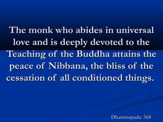 The monk who abides in universalThe monk who abides in universal
love and is deeply devoted to thelove and is deeply devoted to the
Teaching of the Buddha attains theTeaching of the Buddha attains the
peace of Nibbana, the bliss of thepeace of Nibbana, the bliss of the
cessation of all conditioned things.cessation of all conditioned things.
Dhammapada: 368Dhammapada: 368
 