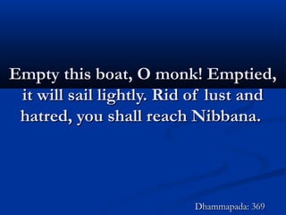 Empty this boat, O monk! Emptied,Empty this boat, O monk! Emptied,
it will sail lightly. Rid of lust andit will sail lightly. Rid of lust and
hatred, you shall reach Nibbana.hatred, you shall reach Nibbana.
Dhammapada: 369Dhammapada: 369
 
