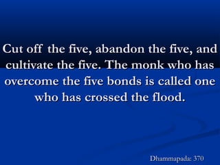 Cut off the five, abandon the five, andCut off the five, abandon the five, and
cultivate the five. The monk who hascultivate the five. The monk who has
overcome the five bonds is called oneovercome the five bonds is called one
who has crossed the flood.who has crossed the flood.
Dhammapada: 370Dhammapada: 370
 