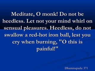 Meditate, O monk! Do not beMeditate, O monk! Do not be
heedless. Let not your mind whirl onheedless. Let not your mind whirl on
sensual pleasures. Heedless, do notsensual pleasures. Heedless, do not
swallow a red-hot iron ball, lest youswallow a red-hot iron ball, lest you
cry when burning, "O this iscry when burning, "O this is
painful!"painful!"
Dhammapada: 371Dhammapada: 371
 