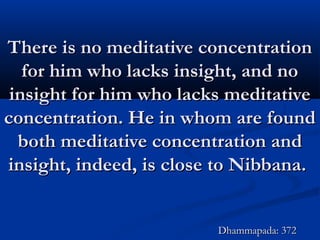 There is no meditative concentrationThere is no meditative concentration
for him who lacks insight, and nofor him who lacks insight, and no
insight for him who lacks meditativeinsight for him who lacks meditative
concentration. He in whom are foundconcentration. He in whom are found
both meditative concentration andboth meditative concentration and
insight, indeed, is close to Nibbana.insight, indeed, is close to Nibbana.
Dhammapada: 372Dhammapada: 372
 
