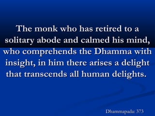 The monk who has retired to aThe monk who has retired to a
solitary abode and calmed his mind,solitary abode and calmed his mind,
who comprehends the Dhamma withwho comprehends the Dhamma with
insight, in him there arises a delightinsight, in him there arises a delight
that transcends all human delights.that transcends all human delights.
Dhammapada: 373Dhammapada: 373
 