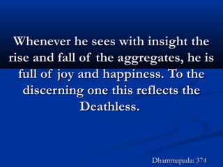 Whenever he sees with insight theWhenever he sees with insight the
rise and fall of the aggregates, he isrise and fall of the aggregates, he is
full of joy and happiness. To thefull of joy and happiness. To the
discerning one this reflects thediscerning one this reflects the
Deathless.Deathless.
Dhammapada: 374Dhammapada: 374
 