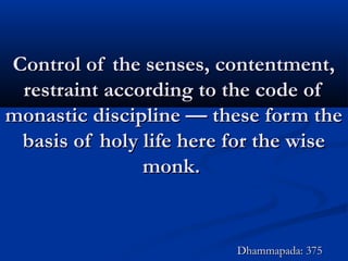 Control of the senses, contentment,Control of the senses, contentment,
restraint according to the code ofrestraint according to the code of
monastic discipline — these form themonastic discipline — these form the
basis of holy life here for the wisebasis of holy life here for the wise
monk.monk.
Dhammapada: 375Dhammapada: 375
 