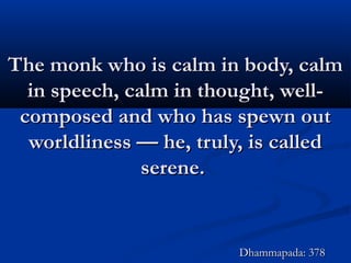 The monk who is calm in body, calmThe monk who is calm in body, calm
in speech, calm in thought, well-in speech, calm in thought, well-
composed and who has spewn outcomposed and who has spewn out
worldliness — he, truly, is calledworldliness — he, truly, is called
serene.serene.
Dhammapada: 378Dhammapada: 378
 