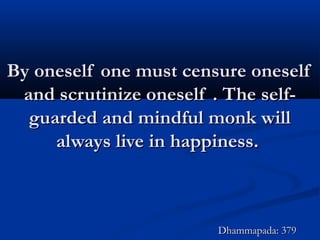 By oneself one must censure oneselfBy oneself one must censure oneself
and scrutinize oneself . The self-and scrutinize oneself . The self-
guarded and mindful monk willguarded and mindful monk will
always live in happiness.always live in happiness.
Dhammapada: 379Dhammapada: 379
 