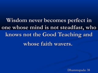 Wisdom never becomes perfect inWisdom never becomes perfect in
one whose mind is not steadfast, whoone whose mind is not steadfast, who
knows not the Good Teaching andknows not the Good Teaching and
whose faith wavers.whose faith wavers.
Dhammapada: 38Dhammapada: 38
 