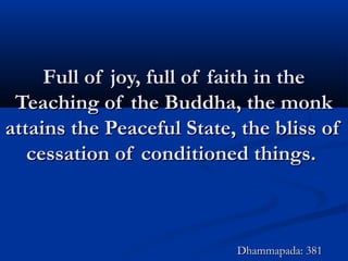 Full of joy, full of faith in theFull of joy, full of faith in the
Teaching of the Buddha, the monkTeaching of the Buddha, the monk
attains the Peaceful State, the bliss ofattains the Peaceful State, the bliss of
cessation of conditioned things.cessation of conditioned things.
Dhammapada: 381Dhammapada: 381
 