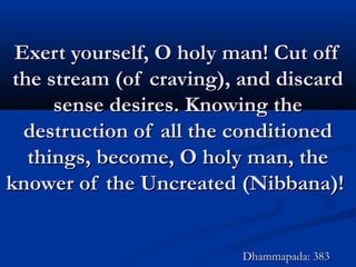 Exert yourself, O holy man! Cut offExert yourself, O holy man! Cut off
the stream (of craving), and discardthe stream (of craving), and discard
sense desires. Knowing thesense desires. Knowing the
destruction of all the conditioneddestruction of all the conditioned
things, become, O holy man, thethings, become, O holy man, the
knower of the Uncreated (Nibbana)!knower of the Uncreated (Nibbana)!
Dhammapada: 383Dhammapada: 383
 