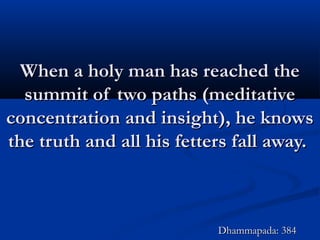 When a holy man has reached theWhen a holy man has reached the
summit of two paths (meditativesummit of two paths (meditative
concentration and insight), he knowsconcentration and insight), he knows
the truth and all his fetters fall away.the truth and all his fetters fall away.
Dhammapada: 384Dhammapada: 384
 