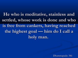 He who is meditative, stainless andHe who is meditative, stainless and
settled, whose work is done and whosettled, whose work is done and who
is free from cankers, having reachedis free from cankers, having reached
the highest goal — him do I call athe highest goal — him do I call a
holy man.holy man.
Dhammapada: 386Dhammapada: 386
 